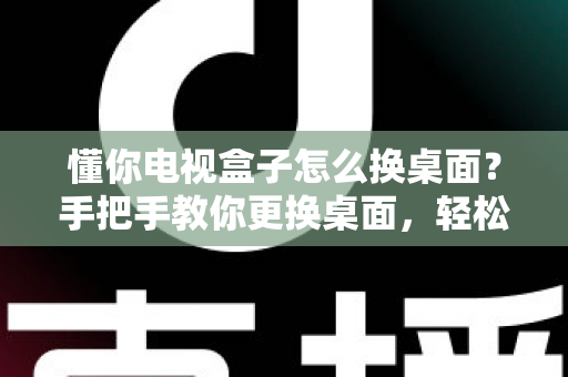 懂你电视盒子怎么换桌面?手把手教你更换桌面,轻松打造个性化大屏体验 懂你电视盒子怎么换桌面?手把手教你更换桌面,轻松打造个性化大屏体验
