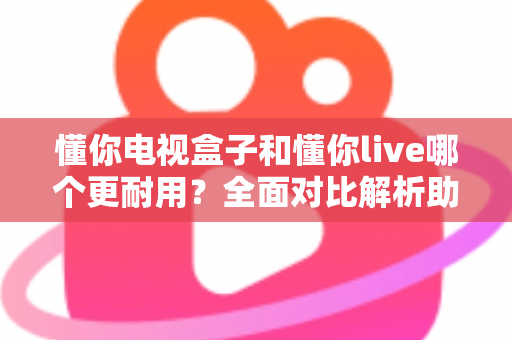 懂你电视盒子和懂你live哪个更耐用？全面对比解析助你选对设备