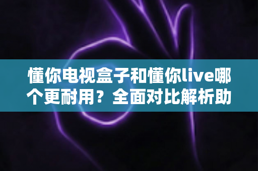 懂你电视盒子和懂你live哪个更耐用？全面对比解析助你选对设备