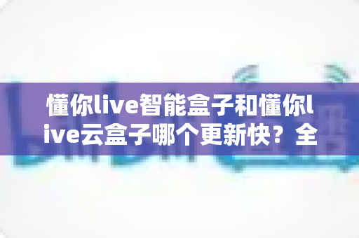 懂你live智能盒子和懂你live云盒子哪个更新快?全面对比解析助你选对电视盒子 懂你live智能盒子和懂你live云盒子哪个更新快?全面对比解析助你选对电视盒子