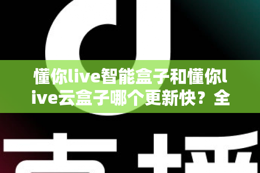 懂你live智能盒子和懂你live云盒子哪个更新快?全面对比解析助你选对电视盒子 懂你live智能盒子和懂你live云盒子哪个更新快?全面对比解析助你选对电视盒子