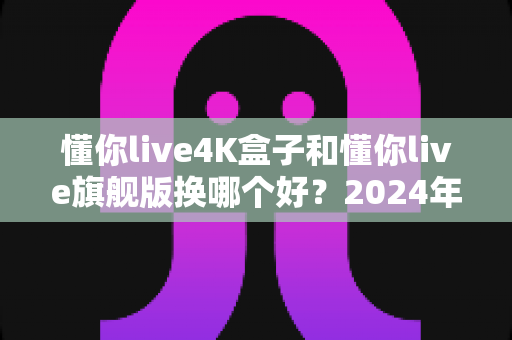 懂你live4K盒子和懂你live旗舰版换哪个好？2024年最全选购对比指南帮你轻松做决定