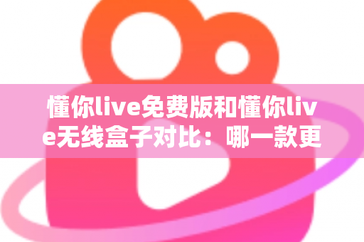 懂你live免费版和懂你live无线盒子对比：哪一款更适合你的K歌与直播需求？全方位深度解析助你轻松选购
