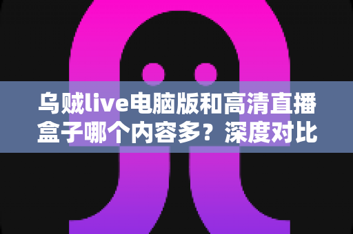 乌贼live电脑版和高清直播盒子哪个内容多？深度对比两大直播平台内容库与实用选择攻略