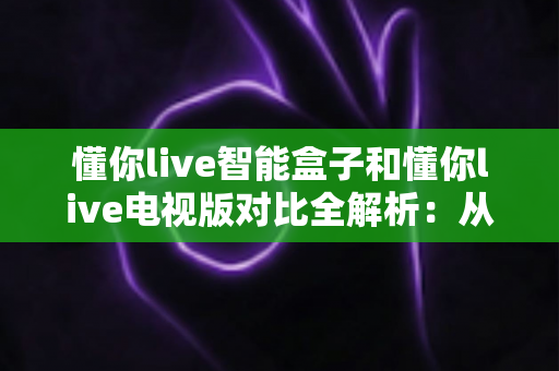 懂你live智能盒子和懂你live电视版对比全解析：从安装体验到性能表现，帮你选对最适合的大屏版本