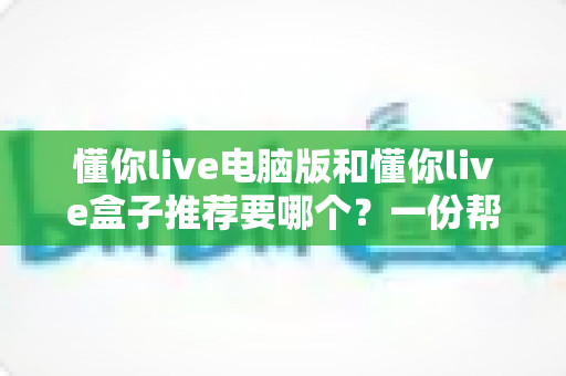 懂你live电脑版和懂你live盒子推荐要哪个？一份帮你做决定的全指南
