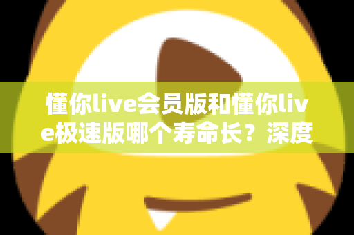 懂你live会员版和懂你live极速版哪个寿命长？深度解析两大版本的长期使用价值与明智选择指南