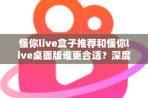 懂你live盒子推荐和懂你live桌面版谁更合适？深度对比帮你找到最优选择