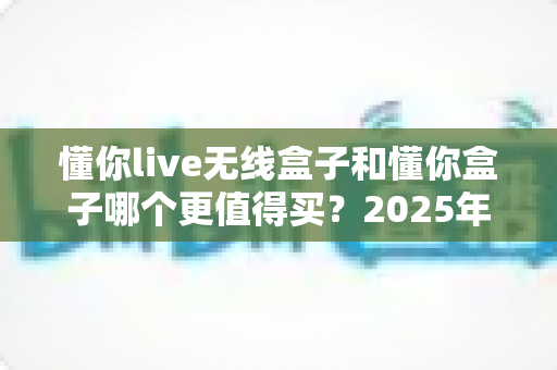 懂你live无线盒子和懂你盒子哪个更值得买？2025年最新深度对比选购指南，看完不再纠结