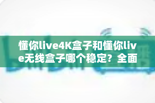 懂你live4K盒子和懂你live无线盒子哪个稳定?全面对比评测与选购指南 懂你live4K盒子和懂你live无线盒子哪个稳定?全面对比评测与选购指南