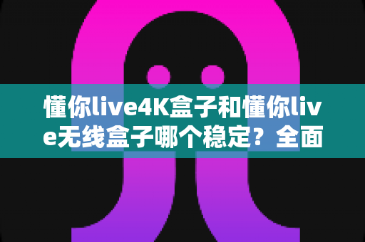 懂你live4K盒子和懂你live无线盒子哪个稳定？全面对比评测与选购指南