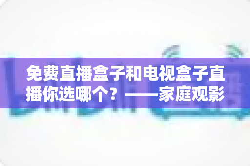 免费直播盒子和电视盒子直播你选哪个？——家庭观影设备深度选购指南