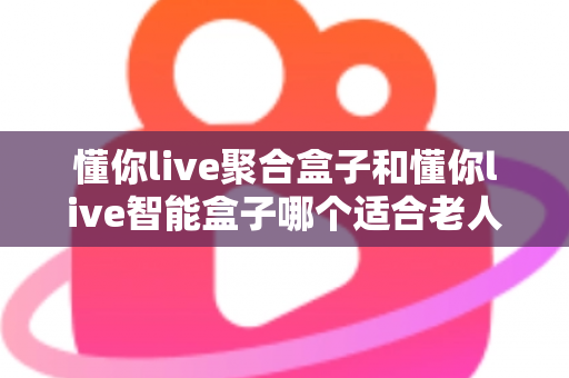 懂你live聚合盒子和懂你live智能盒子哪个适合老人？——为父母挑选电视盒子的终极选购指南