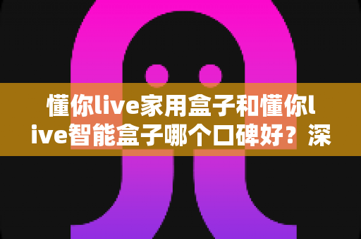 懂你live家用盒子和懂你live智能盒子哪个口碑好?深度对比帮你选对不选贵 懂你live家用盒子和懂你live智能盒子哪个口碑好?深度对比帮你选对不选贵