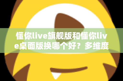 懂你live旗舰版和懂你live桌面版换哪个好？多维度深度对比，帮你选出最适合的直播版本