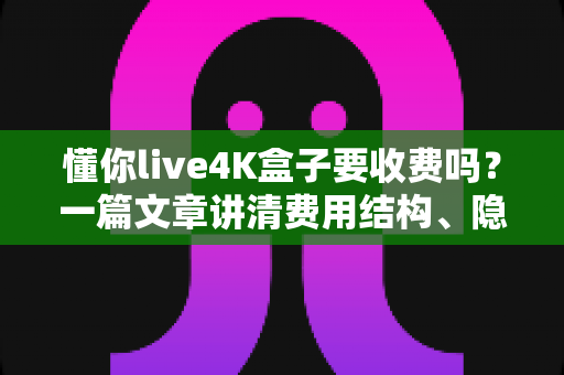 懂你live4K盒子要收费吗？一篇文章讲清费用结构、隐藏成本与选购避坑指南