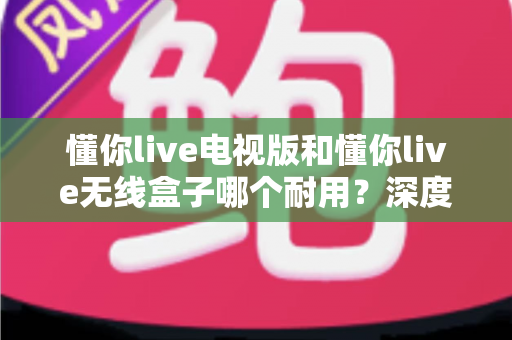 懂你live电视版和懂你live无线盒子哪个耐用？深度解析两大方案的耐用性差异与选购指南