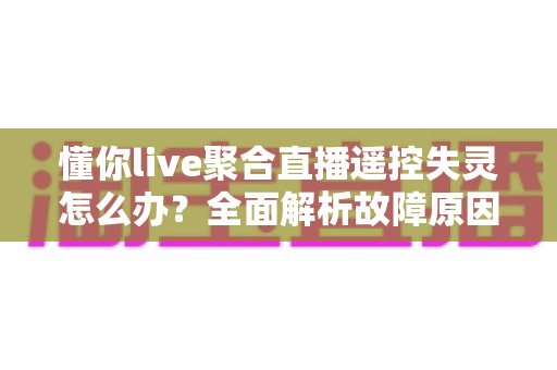 懂你live聚合直播遥控失灵怎么办？全面解析故障原因与实用修复指南，轻松恢复流畅观看体验