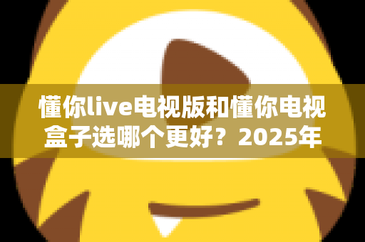 懂你live电视版和懂你电视盒子选哪个更好？2025年家庭观影设备最全选购深度指南