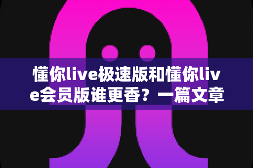 懂你live极速版和懂你live会员版谁更香？一篇文章帮你彻底搞懂两者差异