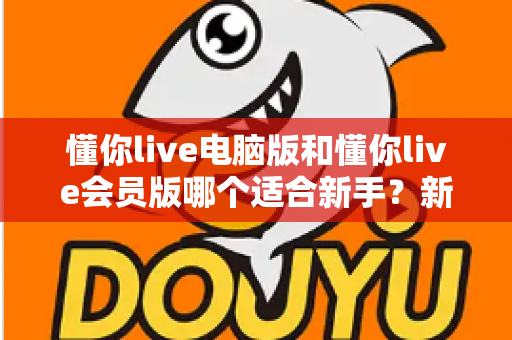 懂你live电脑版和懂你live会员版哪个适合新手？新手入门选型全攻略与深度对比解析