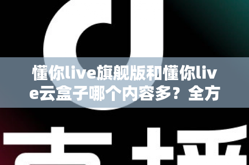 懂你live旗舰版和懂你live云盒子哪个内容多？全方位深度对比解析助你选对版本