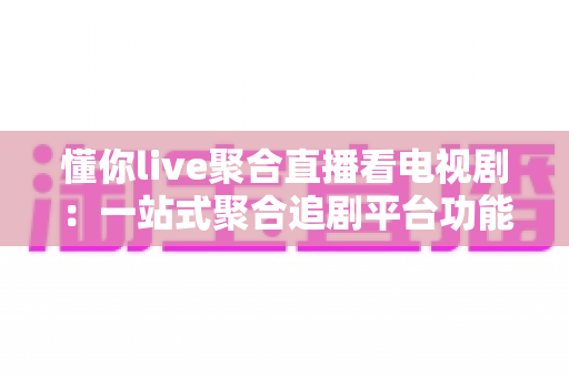懂你live聚合直播看电视剧：一站式聚合追剧平台功能详解与实用指南