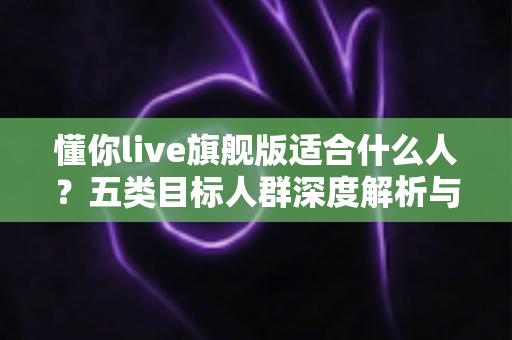 懂你live旗舰版适合什么人？五类目标人群深度解析与选购指南