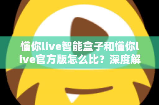 懂你live智能盒子和懂你live官方版怎么比？深度解析两大版本差异，帮你选出最适合的观看方案