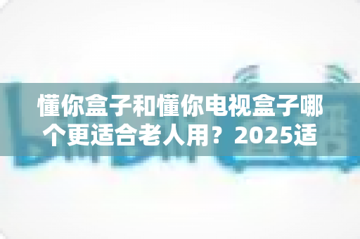 懂你盒子和懂你电视盒子哪个更适合老人用？2025适老化电视盒子深度选购指南与真实对比解析