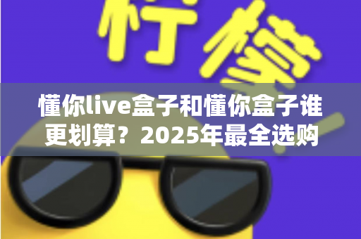 懂你live盒子和懂你盒子谁更划算?2025年最全选购对比与避坑指南 懂你live盒子和懂你盒子谁更划算?2025年最全选购对比与避坑指南