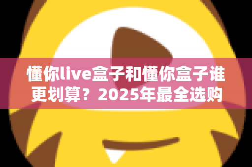 懂你live盒子和懂你盒子谁更划算？2025年最全选购对比与避坑指南