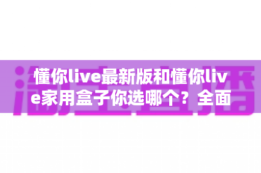 懂你live最新版和懂你live家用盒子你选哪个？全面对比助你找到最佳观影方案