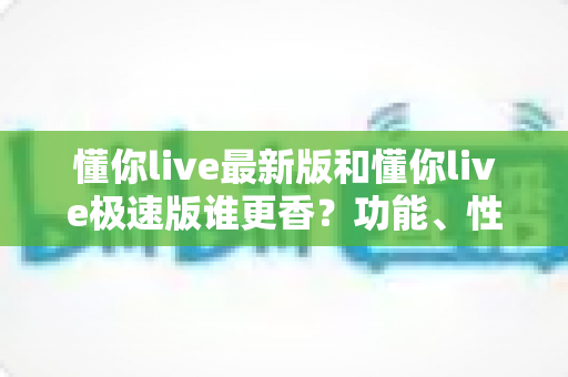 懂你live最新版和懂你live极速版谁更香？功能、性能、福利全方位深度对比，帮你一次选对版本