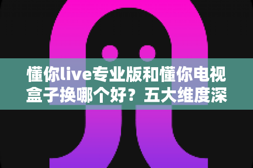 懂你live专业版和懂你电视盒子换哪个好?五大维度深度对比+选购攻略,帮你一次选对不踩坑! 懂你live专业版和懂你电视盒子换哪个好?五大维度深度对比+选购攻略,帮你一次选对不踩坑!