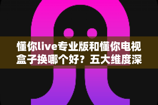 懂你live专业版和懂你电视盒子换哪个好？五大维度深度对比+选购攻略，帮你一次选对不踩坑！
