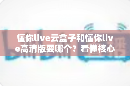 懂你live云盒子和懂你live高清版要哪个？看懂核心区别，选对不花冤枉钱