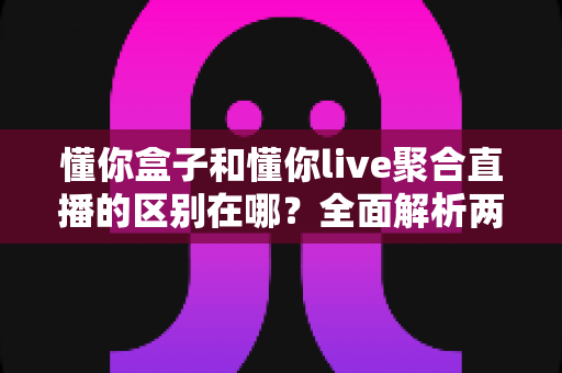 懂你盒子和懂你live聚合直播的区别在哪？全面解析两者差异，帮你选对观看方案